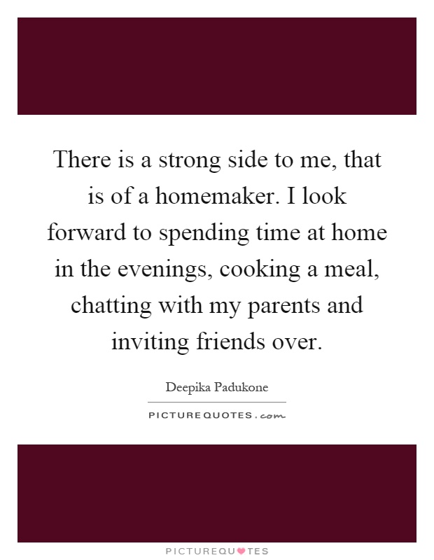 There is a strong side to me, that is of a homemaker. I look forward to spending time at home in the evenings, cooking a meal, chatting with my parents and inviting friends over Picture Quote #1