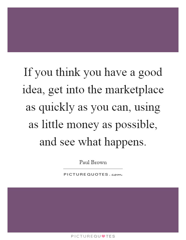 If you think you have a good idea, get into the marketplace as quickly as you can, using as little money as possible, and see what happens Picture Quote #1