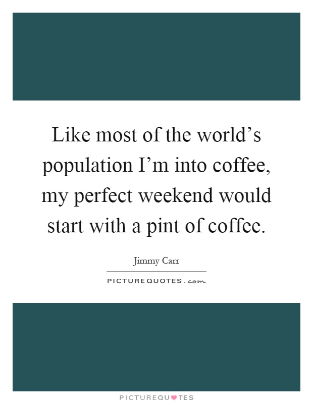 Like most of the world's population I'm into coffee, my perfect weekend would start with a pint of coffee Picture Quote #1