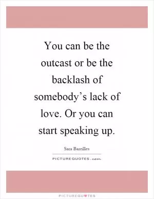 You can be the outcast or be the backlash of somebody’s lack of love. Or you can start speaking up Picture Quote #1