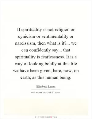 If spirituality is not religion or cynicism or sentimentality or narcissism, then what is it?... we can confidently say... that spirituality is fearlessness. It is a way of looking boldly at this life we have been given, here, now, on earth, as this human being Picture Quote #1