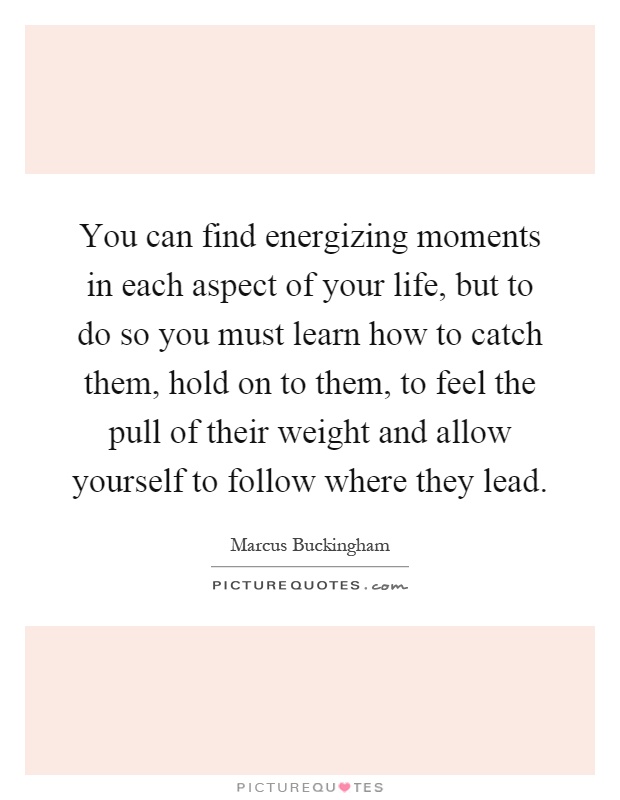 You can find energizing moments in each aspect of your life, but to do so you must learn how to catch them, hold on to them, to feel the pull of their weight and allow yourself to follow where they lead Picture Quote #1