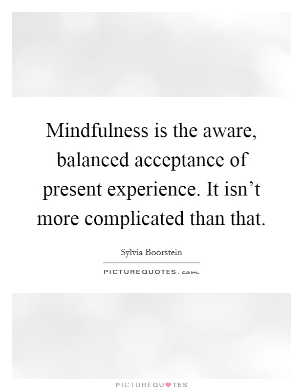 Mindfulness is the aware, balanced acceptance of present experience. It isn't more complicated than that Picture Quote #1