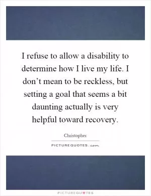 I refuse to allow a disability to determine how I live my life. I don’t mean to be reckless, but setting a goal that seems a bit daunting actually is very helpful toward recovery Picture Quote #1