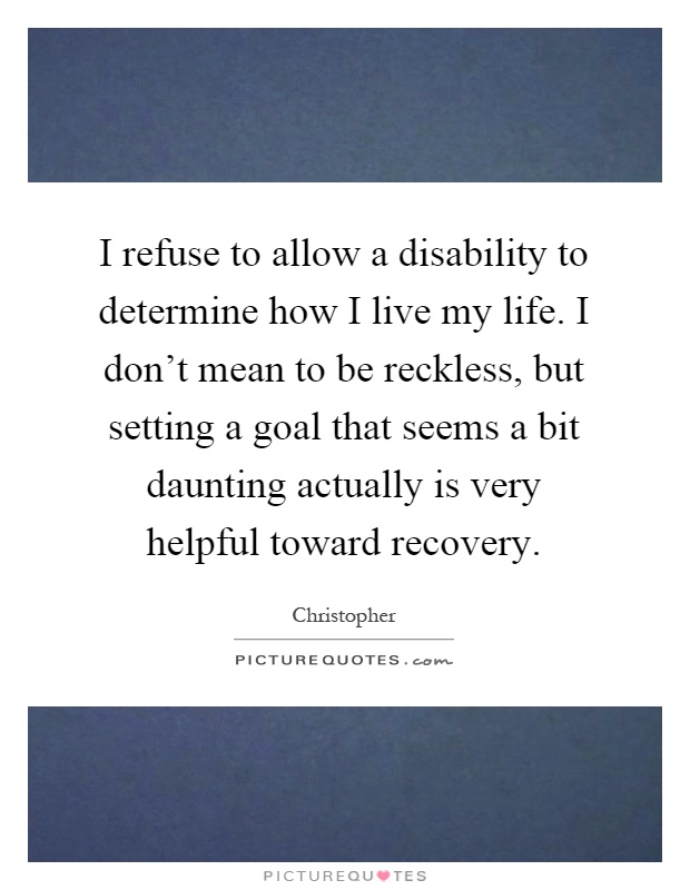 I refuse to allow a disability to determine how I live my life. I don't mean to be reckless, but setting a goal that seems a bit daunting actually is very helpful toward recovery Picture Quote #1