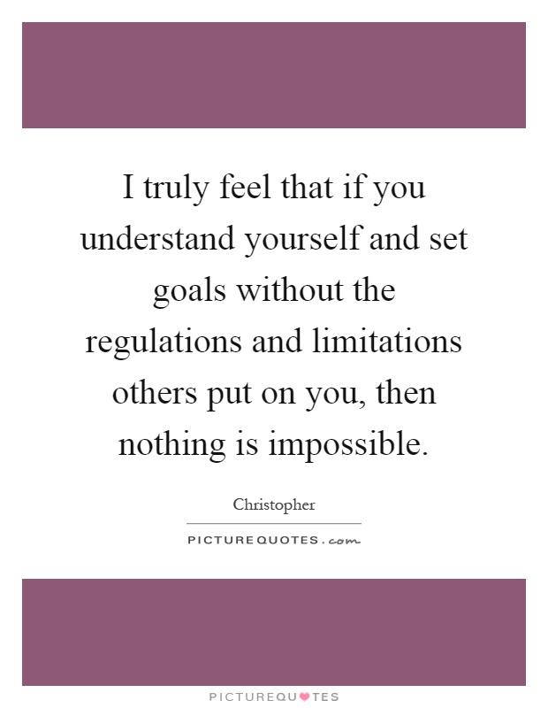I truly feel that if you understand yourself and set goals without the regulations and limitations others put on you, then nothing is impossible Picture Quote #1