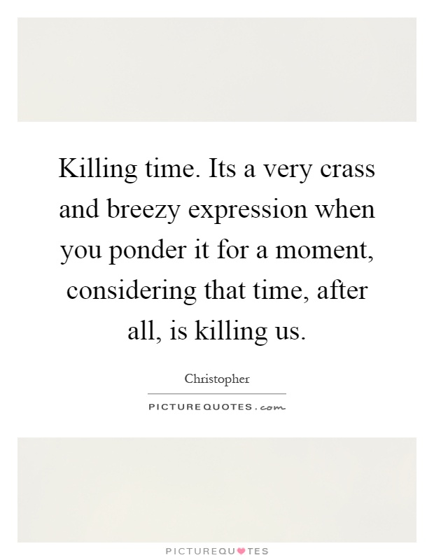 Killing time. Its a very crass and breezy expression when you ponder it for a moment, considering that time, after all, is killing us Picture Quote #1