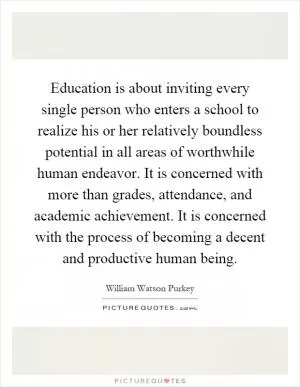Education is about inviting every single person who enters a school to realize his or her relatively boundless potential in all areas of worthwhile human endeavor. It is concerned with more than grades, attendance, and academic achievement. It is concerned with the process of becoming a decent and productive human being Picture Quote #1