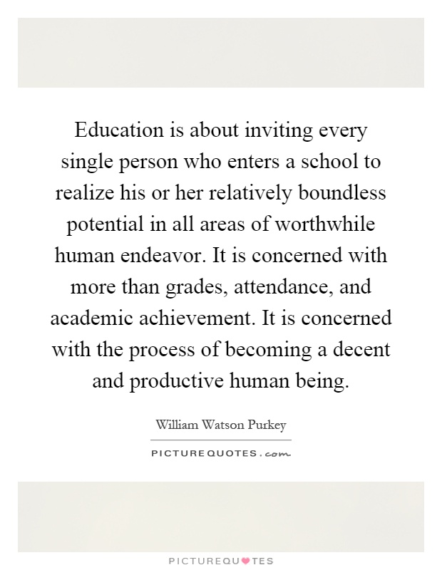 Education is about inviting every single person who enters a school to realize his or her relatively boundless potential in all areas of worthwhile human endeavor. It is concerned with more than grades, attendance, and academic achievement. It is concerned with the process of becoming a decent and productive human being Picture Quote #1