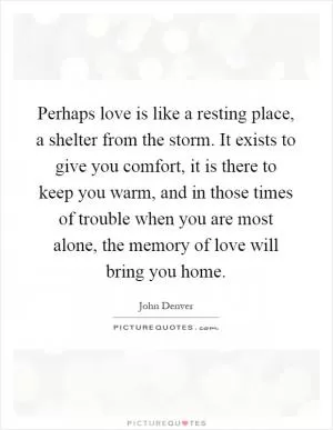 Perhaps love is like a resting place, a shelter from the storm. It exists to give you comfort, it is there to keep you warm, and in those times of trouble when you are most alone, the memory of love will bring you home Picture Quote #1