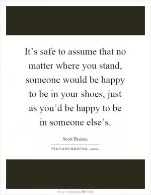 It’s safe to assume that no matter where you stand, someone would be happy to be in your shoes, just as you’d be happy to be in someone else’s Picture Quote #1