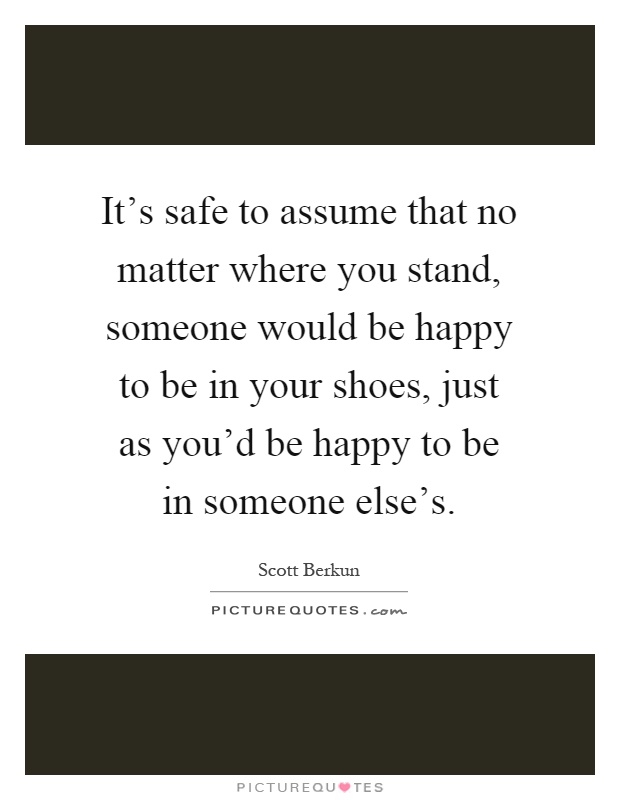 It's safe to assume that no matter where you stand, someone would be happy to be in your shoes, just as you'd be happy to be in someone else's Picture Quote #1