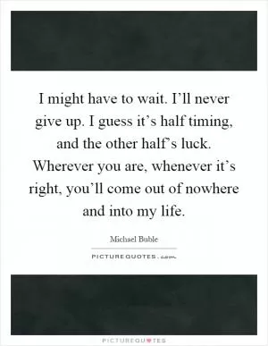 I might have to wait. I’ll never give up. I guess it’s half timing, and the other half’s luck. Wherever you are, whenever it’s right, you’ll come out of nowhere and into my life Picture Quote #1