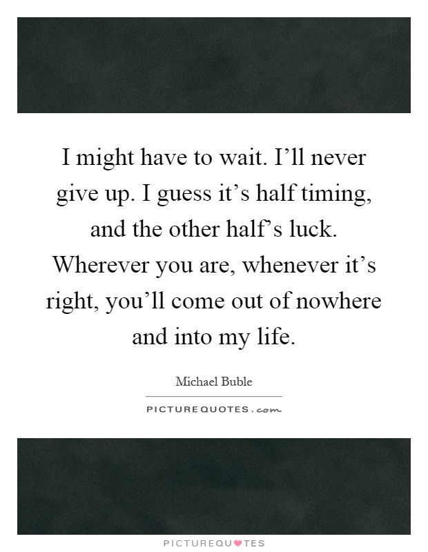 I might have to wait. I'll never give up. I guess it's half timing, and the other half's luck. Wherever you are, whenever it's right, you'll come out of nowhere and into my life Picture Quote #1