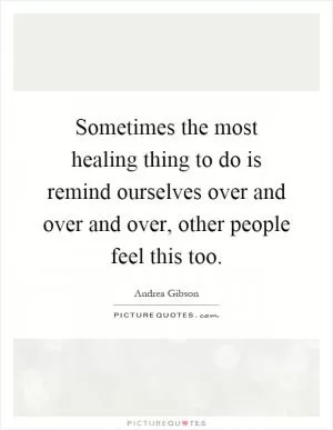 Sometimes the most healing thing to do is remind ourselves over and over and over, other people feel this too Picture Quote #1