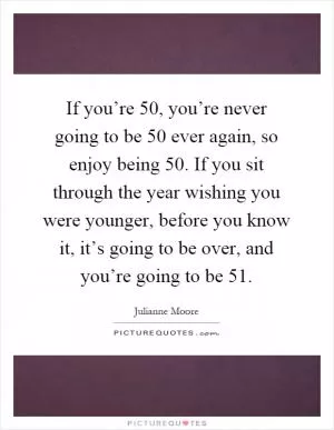 If you’re 50, you’re never going to be 50 ever again, so enjoy being 50. If you sit through the year wishing you were younger, before you know it, it’s going to be over, and you’re going to be 51 Picture Quote #1