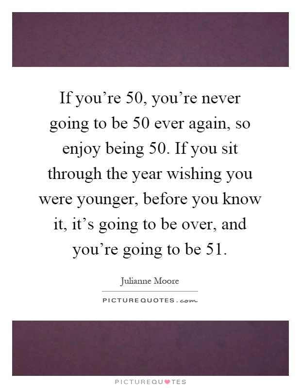 If you're 50, you're never going to be 50 ever again, so enjoy being 50. If you sit through the year wishing you were younger, before you know it, it's going to be over, and you're going to be 51 Picture Quote #1