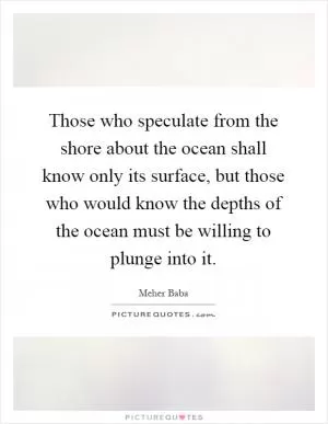 Those who speculate from the shore about the ocean shall know only its surface, but those who would know the depths of the ocean must be willing to plunge into it Picture Quote #1