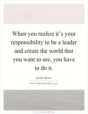 When you realize it’s your responsibility to be a leader and create the world that you want to see, you have to do it Picture Quote #1