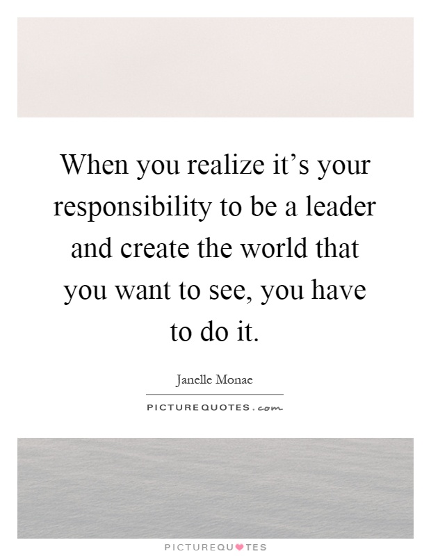 When you realize it's your responsibility to be a leader and create the world that you want to see, you have to do it Picture Quote #1