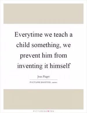 Everytime we teach a child something, we prevent him from inventing it himself Picture Quote #1