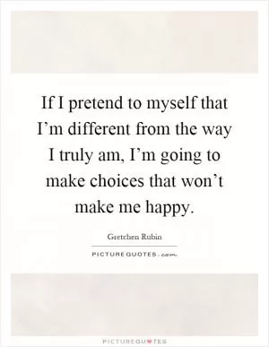 If I pretend to myself that I’m different from the way I truly am, I’m going to make choices that won’t make me happy Picture Quote #1