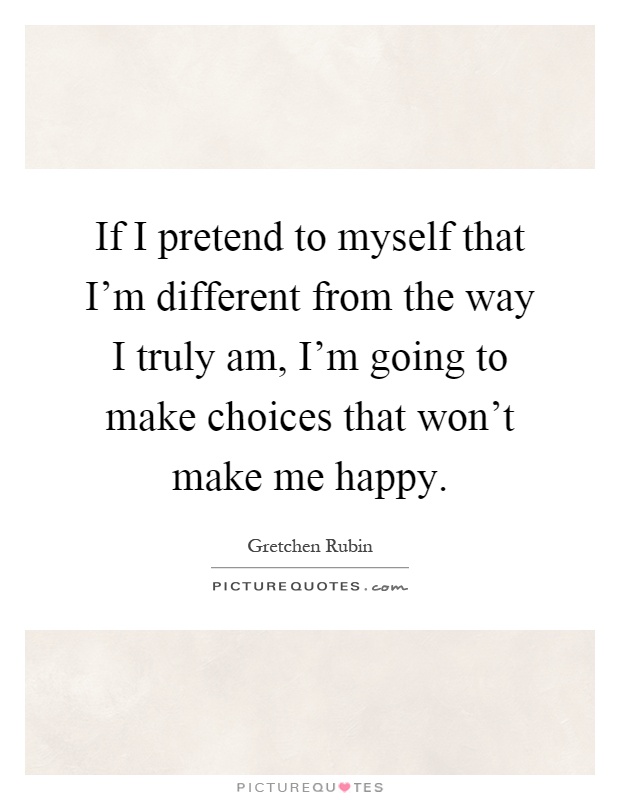 If I pretend to myself that I'm different from the way I truly am, I'm going to make choices that won't make me happy Picture Quote #1