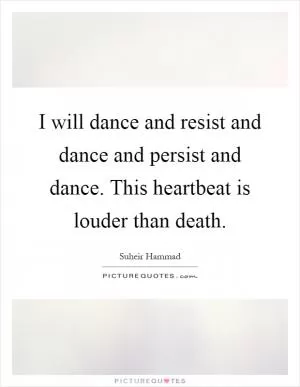 I will dance and resist and dance and persist and dance. This heartbeat is louder than death Picture Quote #1