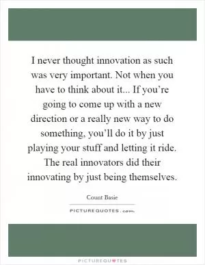 I never thought innovation as such was very important. Not when you have to think about it... If you’re going to come up with a new direction or a really new way to do something, you’ll do it by just playing your stuff and letting it ride. The real innovators did their innovating by just being themselves Picture Quote #1