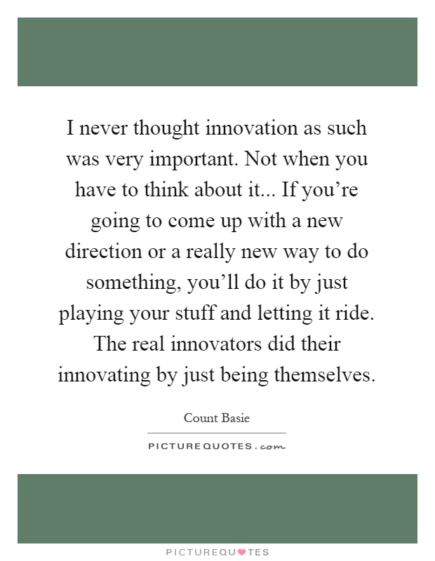 I never thought innovation as such was very important. Not when you have to think about it... If you're going to come up with a new direction or a really new way to do something, you'll do it by just playing your stuff and letting it ride. The real innovators did their innovating by just being themselves Picture Quote #1