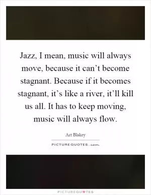 Jazz, I mean, music will always move, because it can’t become stagnant. Because if it becomes stagnant, it’s like a river, it’ll kill us all. It has to keep moving, music will always flow Picture Quote #1