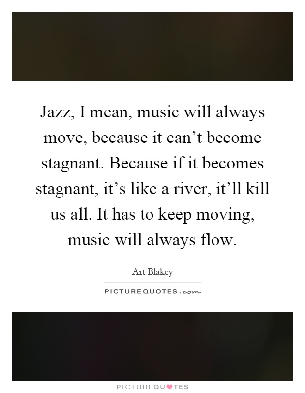 Jazz, I mean, music will always move, because it can't become stagnant. Because if it becomes stagnant, it's like a river, it'll kill us all. It has to keep moving, music will always flow Picture Quote #1