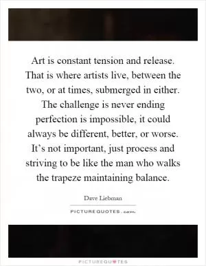 Art is constant tension and release. That is where artists live, between the two, or at times, submerged in either. The challenge is never ending perfection is impossible, it could always be different, better, or worse. It’s not important, just process and striving to be like the man who walks the trapeze maintaining balance Picture Quote #1