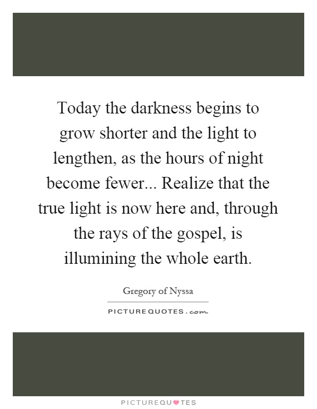 Today the darkness begins to grow shorter and the light to lengthen, as the hours of night become fewer... Realize that the true light is now here and, through the rays of the gospel, is illumining the whole earth Picture Quote #1