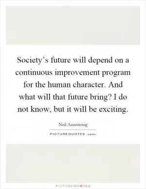 Society’s future will depend on a continuous improvement program for the human character. And what will that future bring? I do not know, but it will be exciting Picture Quote #1