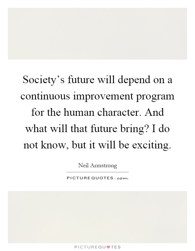 Society's future will depend on a continuous improvement program for the human character. And what will that future bring? I do not know, but it will be exciting Picture Quote #1