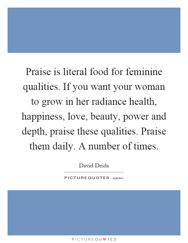 Praise is literal food for feminine qualities. If you want your woman to grow in her radiance health, happiness, love, beauty, power and depth, praise these qualities. Praise them daily. A number of times Picture Quote #1