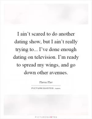 I ain’t scared to do another dating show, but I ain’t really trying to... I’ve done enough dating on television. I’m ready to spread my wings, and go down other avenues Picture Quote #1
