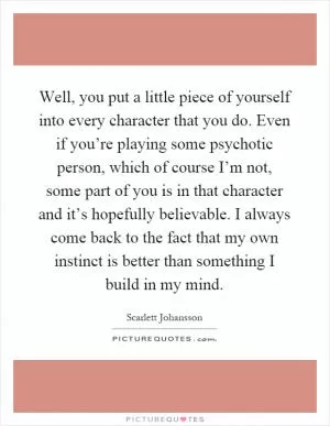 Well, you put a little piece of yourself into every character that you do. Even if you’re playing some psychotic person, which of course I’m not, some part of you is in that character and it’s hopefully believable. I always come back to the fact that my own instinct is better than something I build in my mind Picture Quote #1