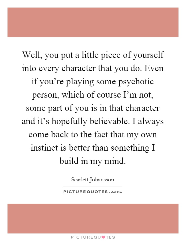 Well, you put a little piece of yourself into every character that you do. Even if you're playing some psychotic person, which of course I'm not, some part of you is in that character and it's hopefully believable. I always come back to the fact that my own instinct is better than something I build in my mind Picture Quote #1