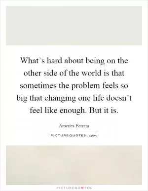 What’s hard about being on the other side of the world is that sometimes the problem feels so big that changing one life doesn’t feel like enough. But it is Picture Quote #1