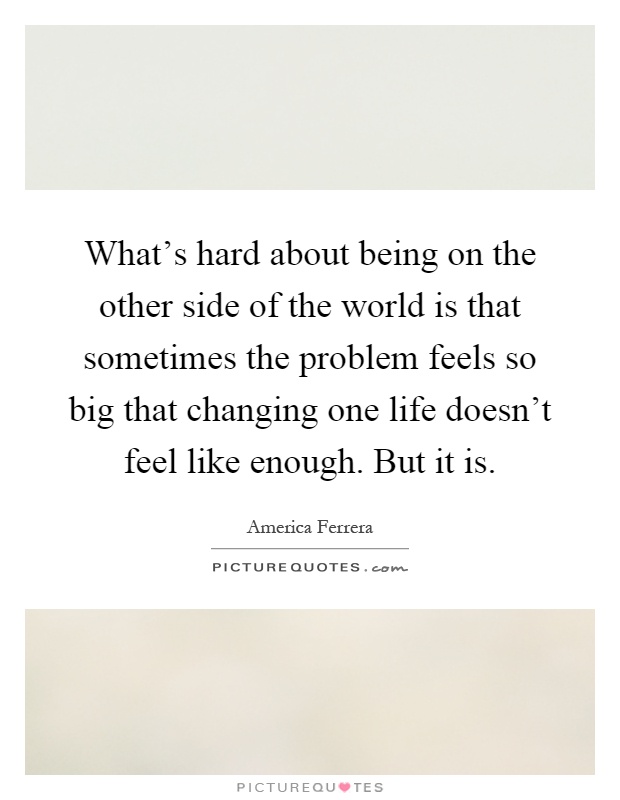 What's hard about being on the other side of the world is that sometimes the problem feels so big that changing one life doesn't feel like enough. But it is Picture Quote #1