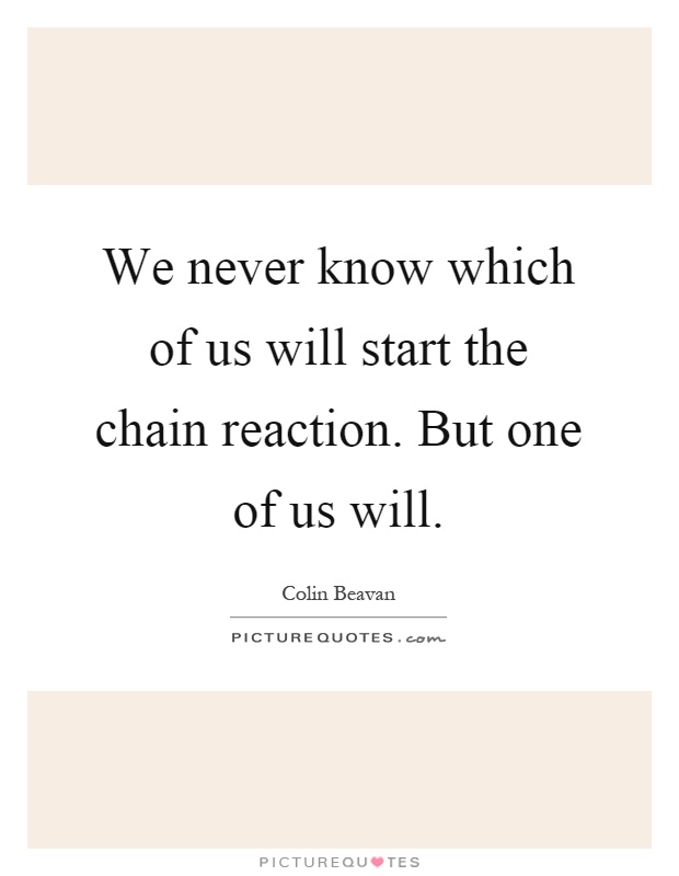 We never know which of us will start the chain reaction. But one of us will Picture Quote #1