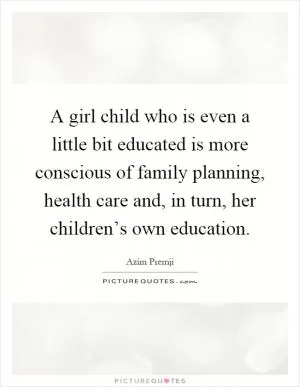 A girl child who is even a little bit educated is more conscious of family planning, health care and, in turn, her children’s own education Picture Quote #1