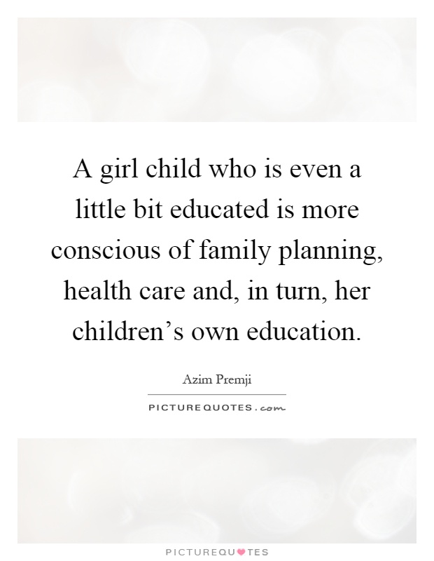 A girl child who is even a little bit educated is more conscious of family planning, health care and, in turn, her children's own education Picture Quote #1