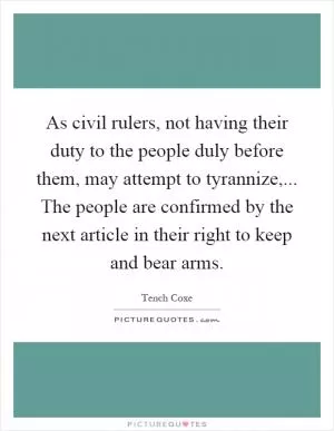 As civil rulers, not having their duty to the people duly before them, may attempt to tyrannize,... The people are confirmed by the next article in their right to keep and bear arms Picture Quote #1