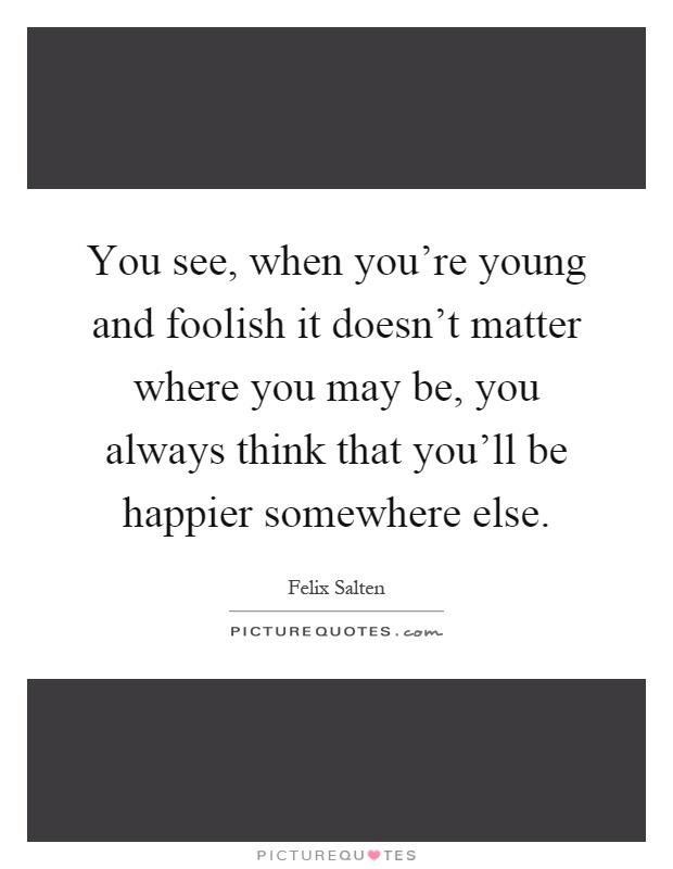 You see, when you're young and foolish it doesn't matter where you may be, you always think that you'll be happier somewhere else Picture Quote #1