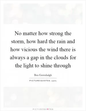 No matter how strong the storm, how hard the rain and how vicious the wind there is always a gap in the clouds for the light to shine through Picture Quote #1