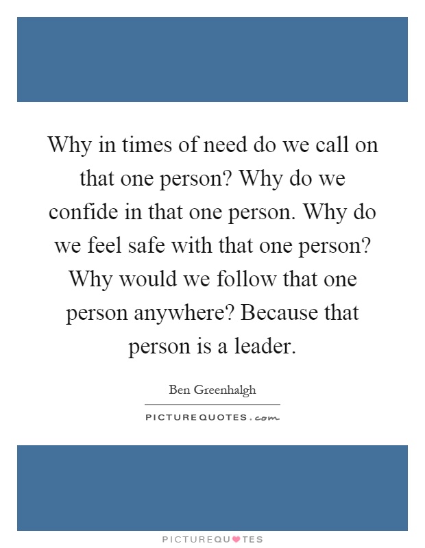Why in times of need do we call on that one person? Why do we confide in that one person. Why do we feel safe with that one person? Why would we follow that one person anywhere? Because that person is a leader Picture Quote #1