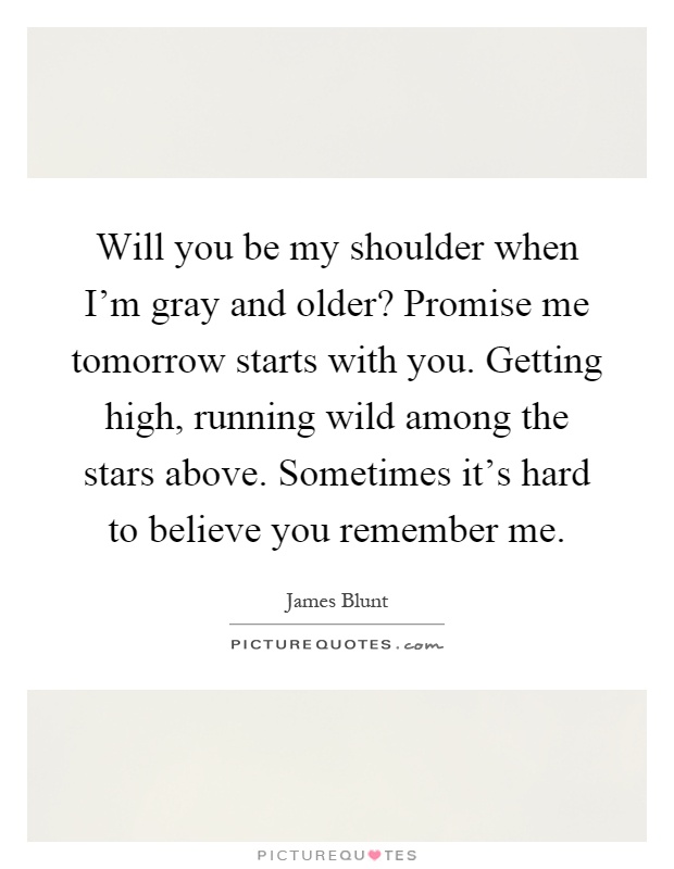 Will you be my shoulder when I'm gray and older? Promise me tomorrow starts with you. Getting high, running wild among the stars above. Sometimes it's hard to believe you remember me Picture Quote #1